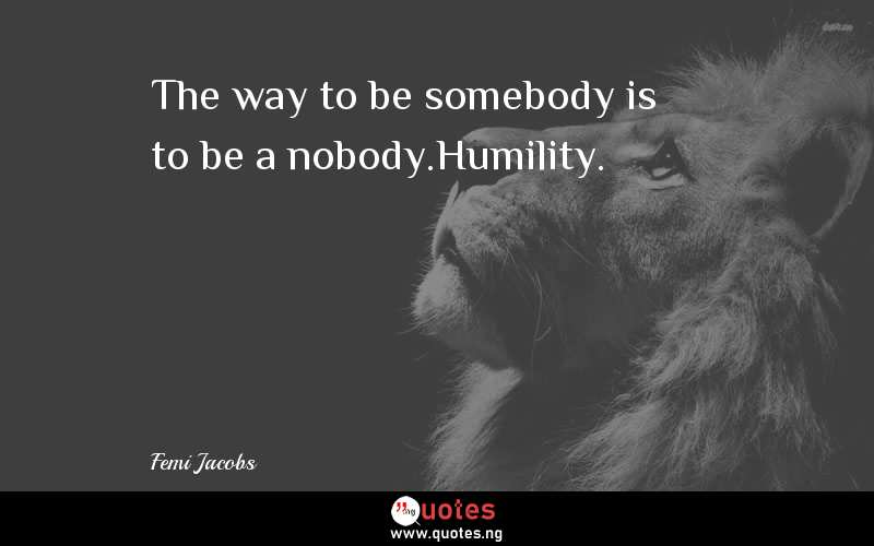 The way to be somebody is to be a nobody.Humility.