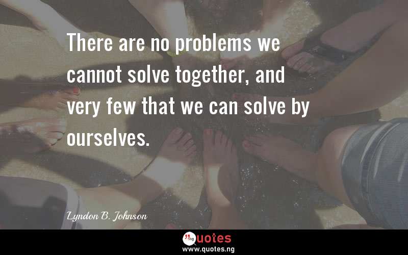 There are no problems we cannot solve together, and very few that we can solve by ourselves.