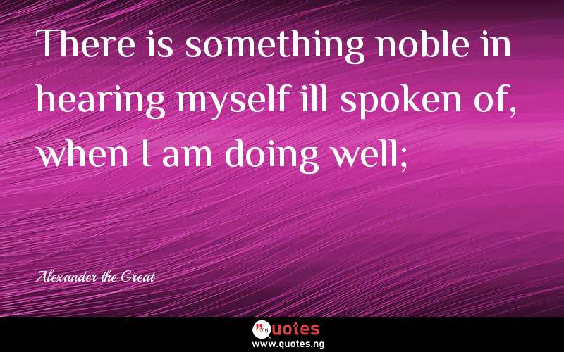 There is something noble in hearing myself ill spoken of, when I am doing well;