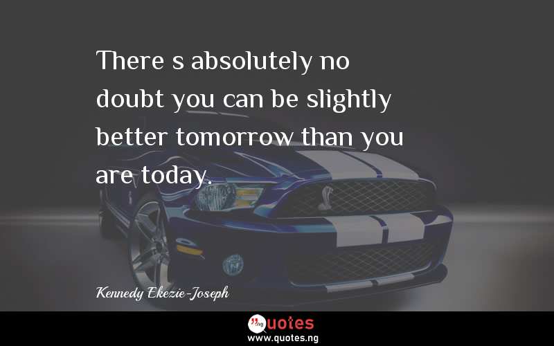 There’s absolutely no doubt you can be slightly better tomorrow than you are today. 