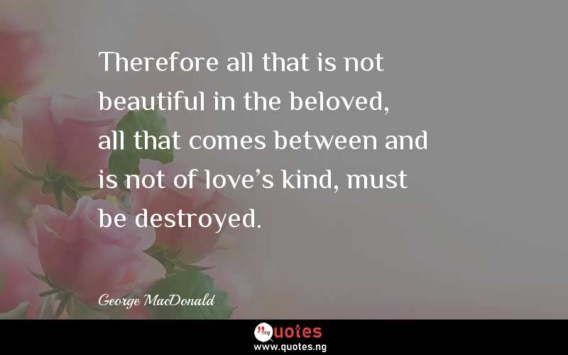 Therefore all that is not beautiful in the beloved, all that comes between and is not of love's kind, must be destroyed.