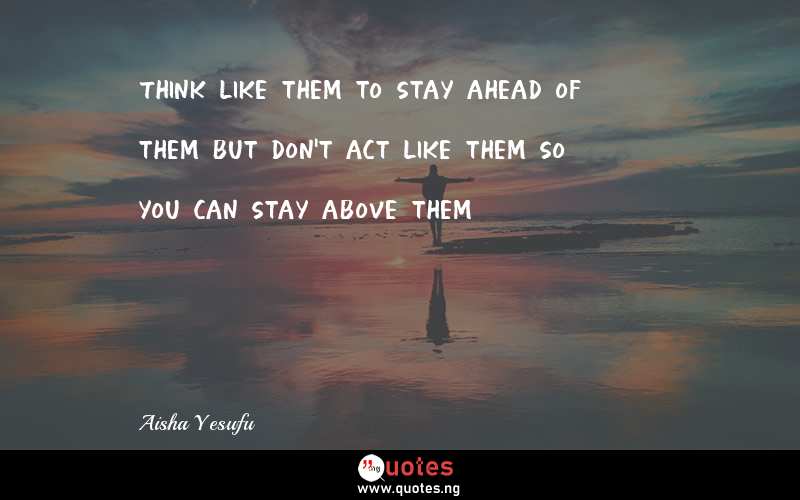 Think like them to stay ahead of them but don't act like them so you can stay above them