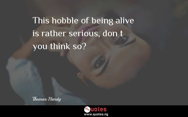 This hobble of being alive is rather serious, donâ€™t you think so?