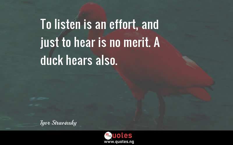 To listen is an effort, and just to hear is no merit. A duck hears also.