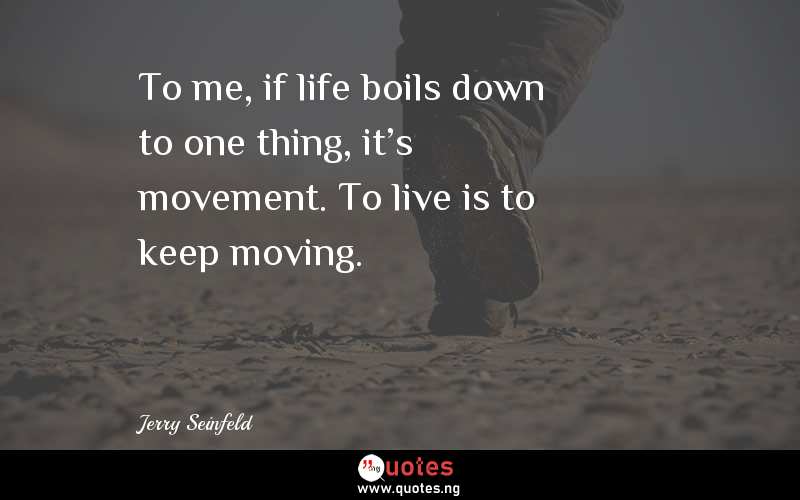 To me, if life boils down to one thing, it's movement. To live is to keep moving. 