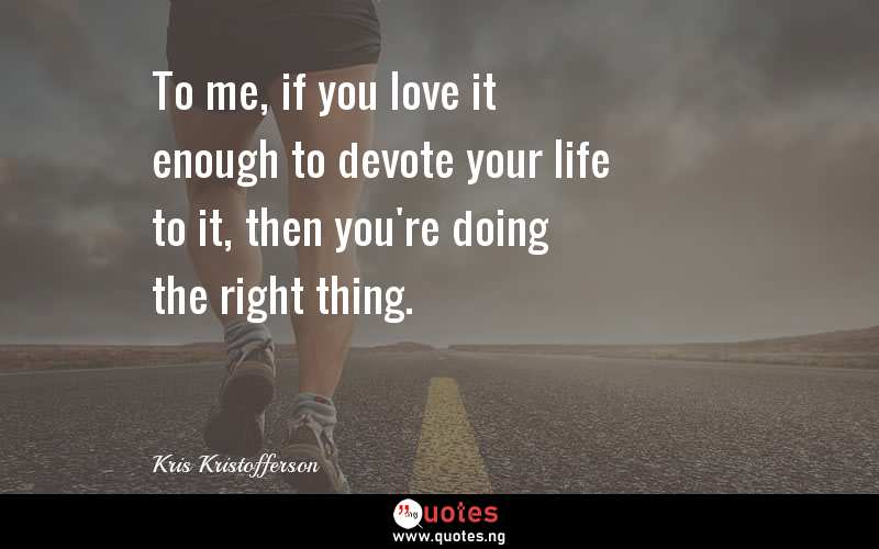 To me, if you love it enough to devote your life to it, then you're doing the right thing.