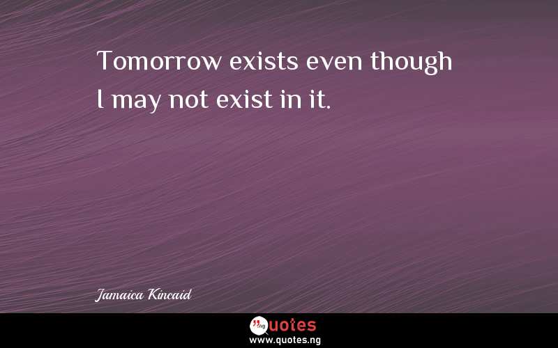 Tomorrow exists even though I may not exist in it.