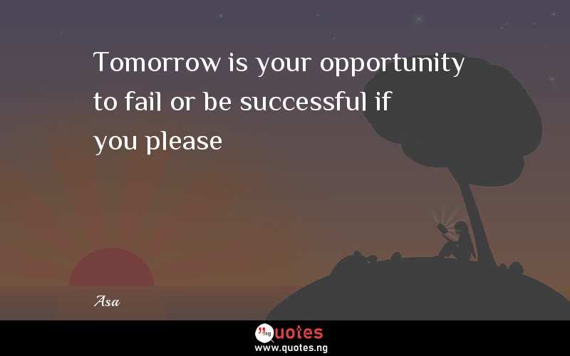 Tomorrow is your opportunity to fail or be successful if you please