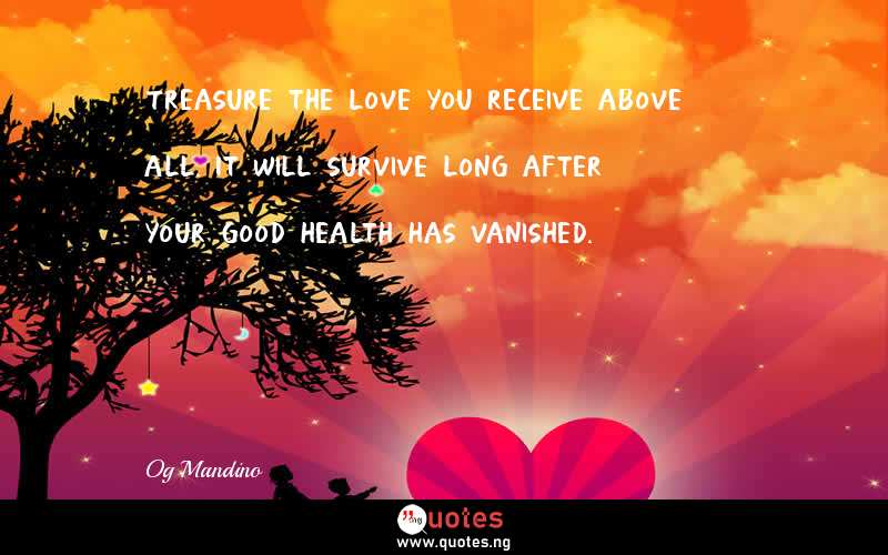 Treasure the love you receive above all. It will survive long after your good health has vanished.