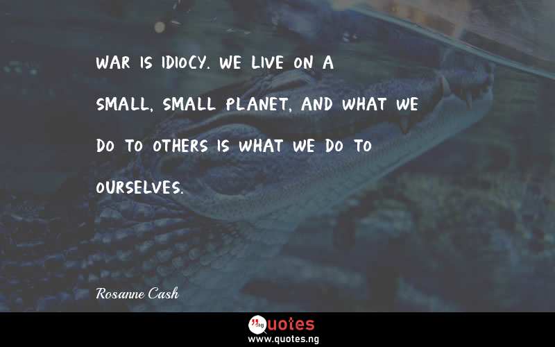 War is idiocy. We live on a small, small planet, and what we do to others is what we do to ourselves.
