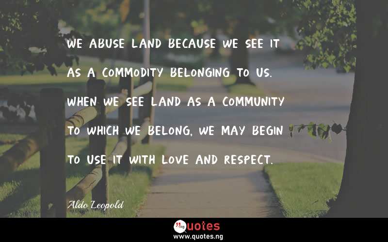 We abuse land because we see it as a commodity belonging to us. When we see land as a community to which we belong, we may begin to use it with love and respect.