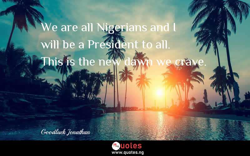 We are all Nigerians and I will be a President to all. This is the new dawn we crave.