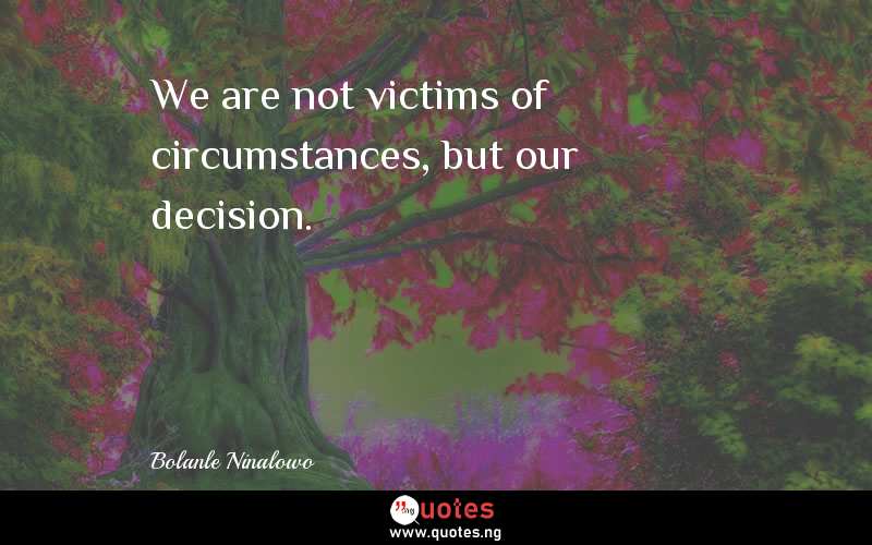 We are not victims of circumstances, but our decision.