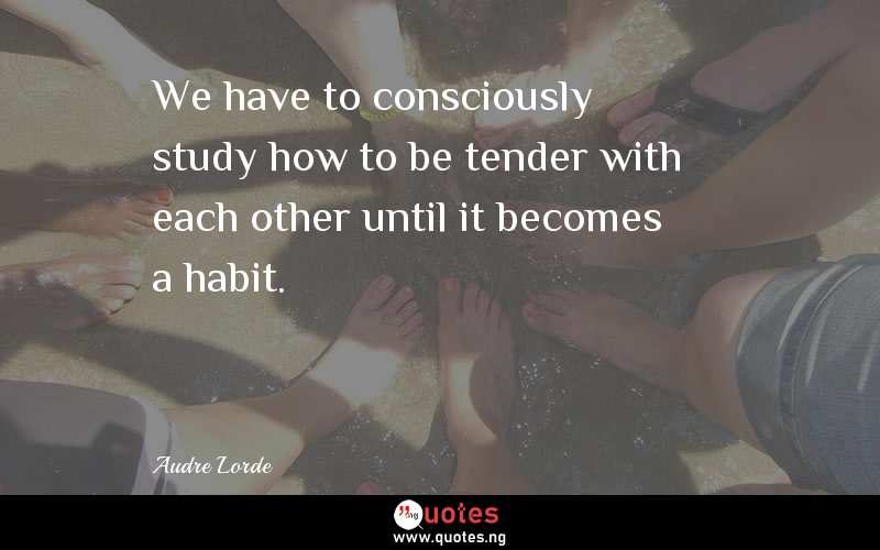 We have to consciously study how to be tender with each other until it becomes a habit.