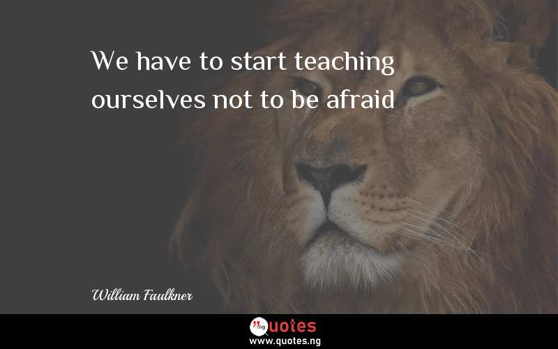 We have to start teaching ourselves not to be afraid
