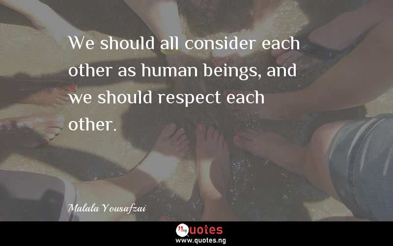 We should all consider each other as human beings, and we should respect each other. 