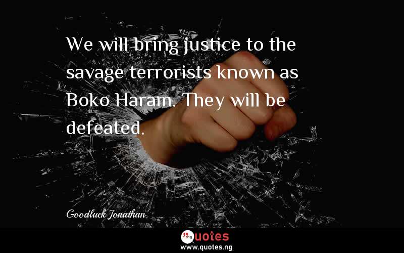 We will bring justice to the savage terrorists known as Boko Haram. They will be defeated.