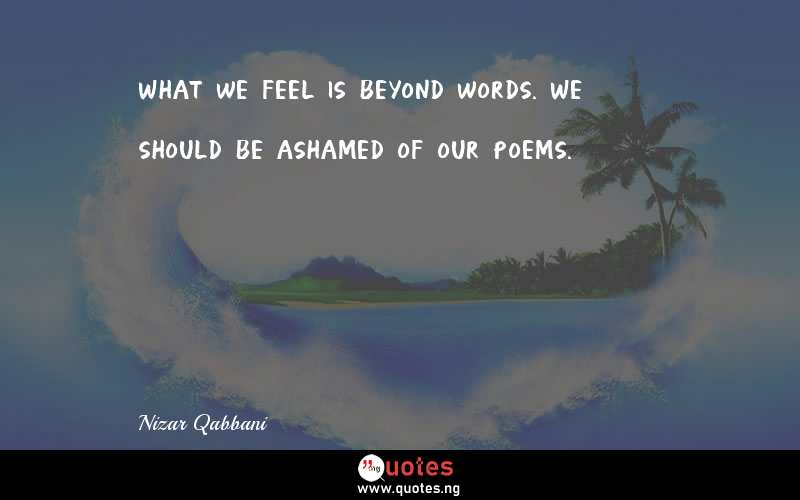 What we feel is beyond words. We should be ashamed of our poems.