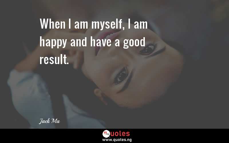 When I am myself, I am happy and have a good result.