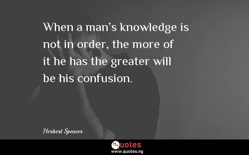When a man's knowledge is not in order, the more of it he has the greater will be his confusion. 