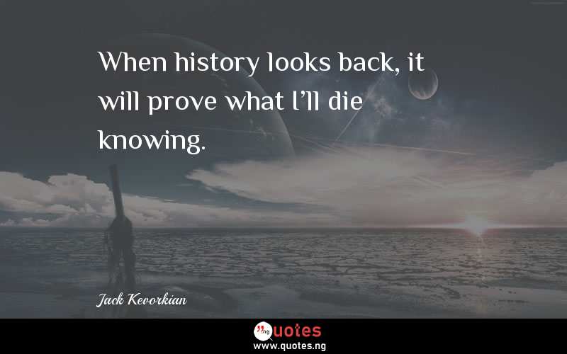 When history looks back, it will prove what I'll die knowing.