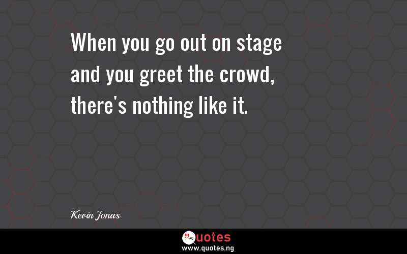 When you go out on stage and you greet the crowd, there's nothing like it.