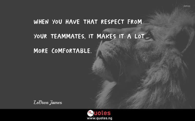 When you have that respect from your teammates, it makes it a lot more comfortable.