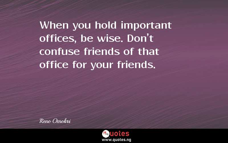 When you hold important offices, be wise. Don't confuse friends of that office for your friends.