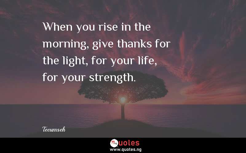 When you rise in the morning, give thanks for the light, for your life, for your strength.