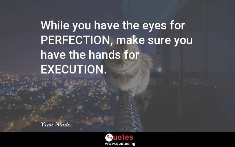 While you have the eyes for PERFECTION, make sure you have the hands for EXECUTION.