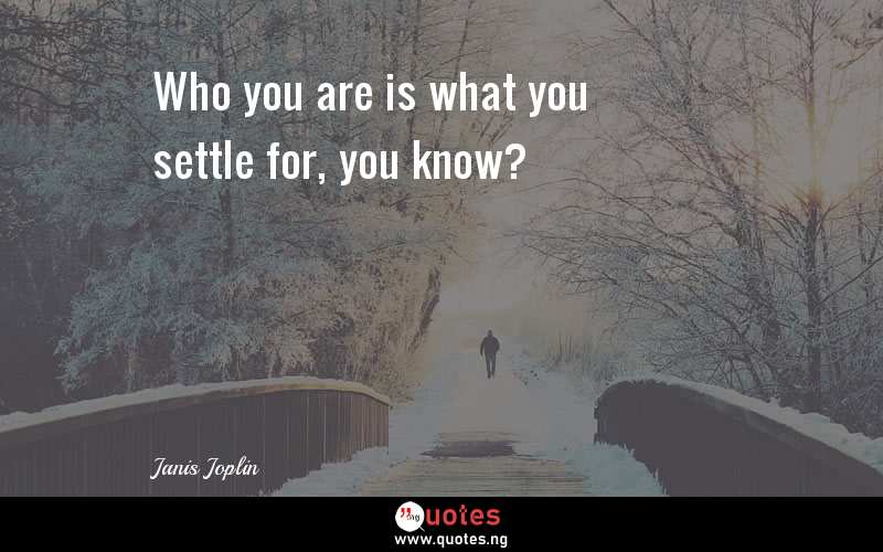 Who you are is what you settle for, you know?