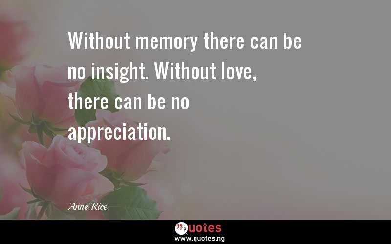 Without memory there can be no insight. Without love, there can be no appreciation.