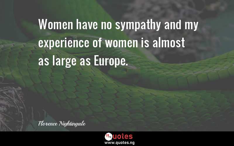 Women have no sympathy and my experience of women is almost as large as Europe.