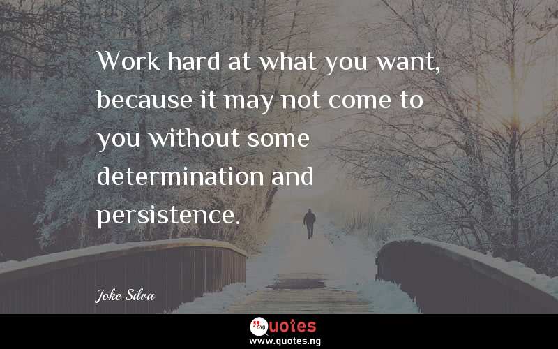 Work hard at what you want, because it may not come to you without some determination and persistence.