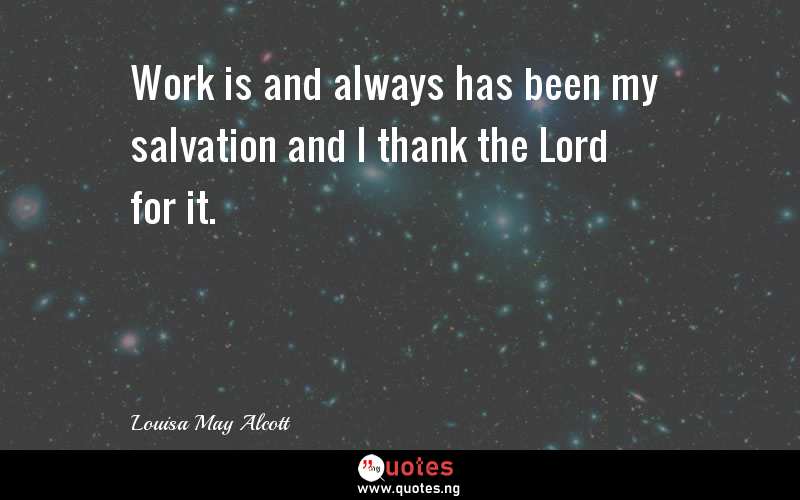 Work is and always has been my salvation and I thank the Lord for it.