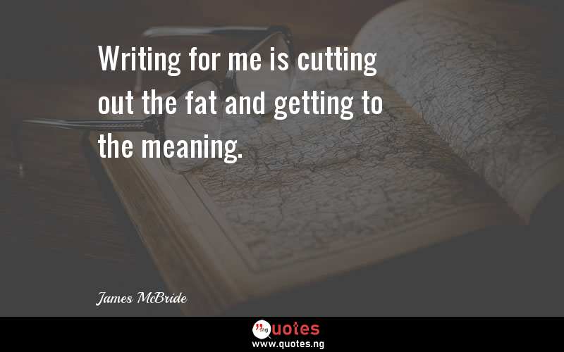 Writing for me is cutting out the fat and getting to the meaning.