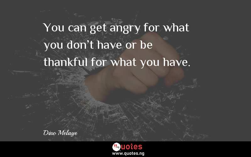 You can get angry for what you don't have or be thankful for what you have.