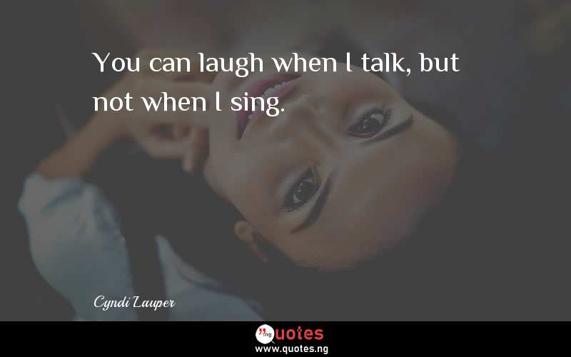You can laugh when I talk, but not when I sing.