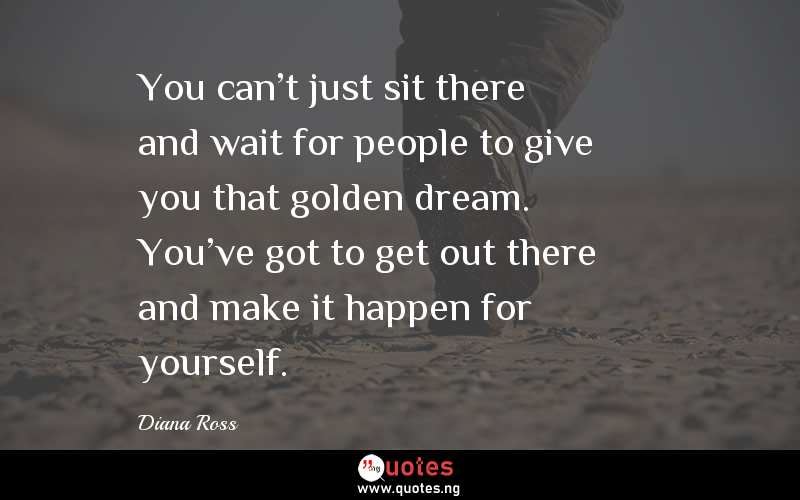 You can't just sit there and wait for people to give you that golden dream. You've got to get out there and make it happen for yourself.