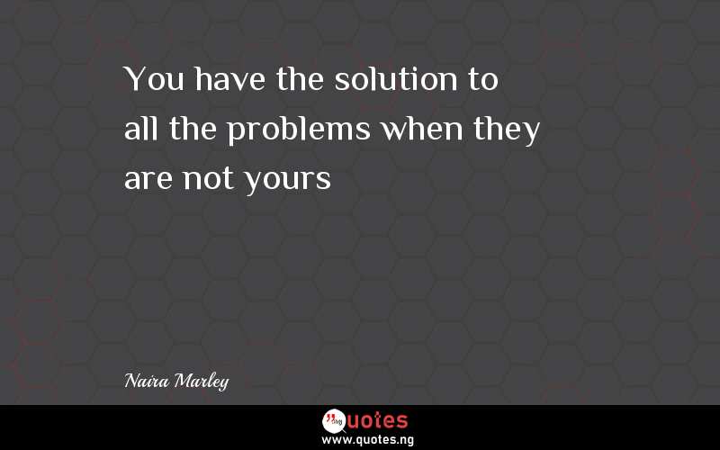 You have the solution to all the problems when they are not yours