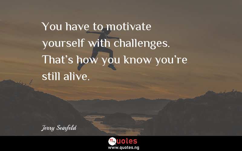 You have to motivate yourself with challenges. That's how you know you're still alive. 