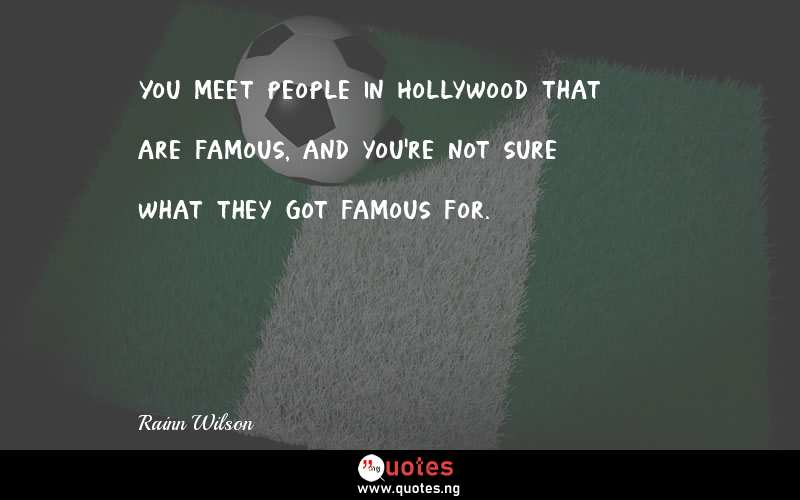 You meet people in Hollywood that are famous, and you're not sure what they got famous for.