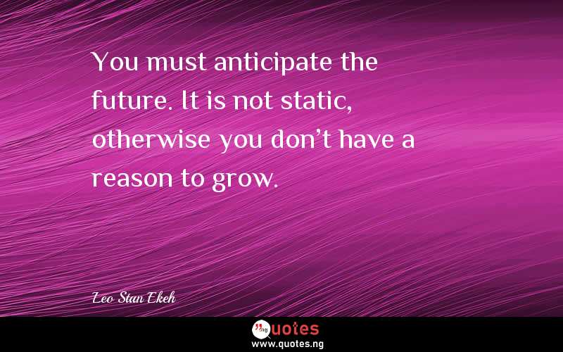 You must anticipate the future. It is not static, otherwise you don't have a reason to grow.