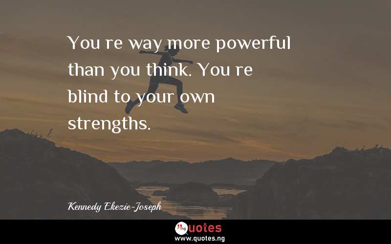 You’re way more powerful than you think. You’re blind to your own strengths. 