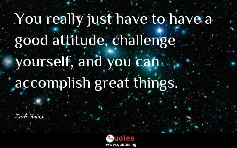 You really just have to have a good attitude, challenge yourself, and you can accomplish great things.