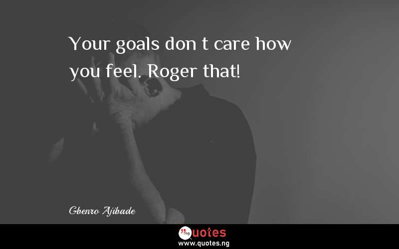 Your goals don’t care how you feel. Roger that!