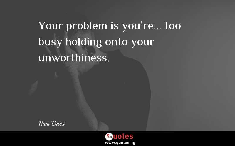 Your problem is you're... too busy holding onto your unworthiness.
