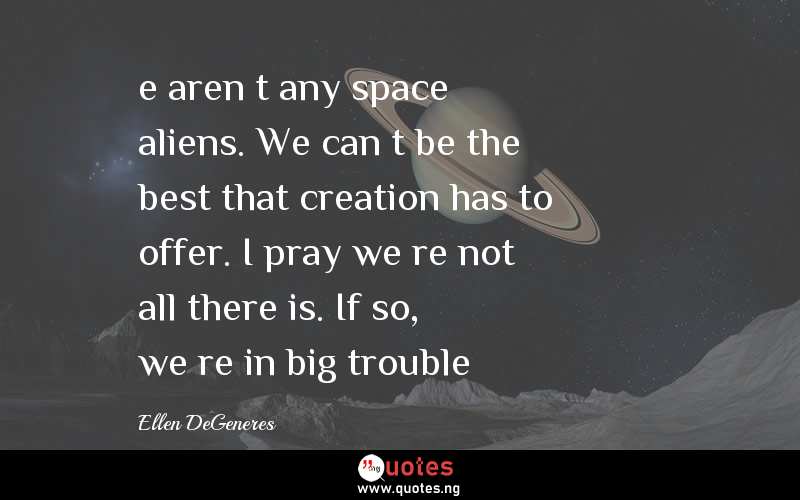e aren’t any space aliens. We can’t be the best that creation has to offer. I pray we’re not all there is. If so, we’re in big trouble