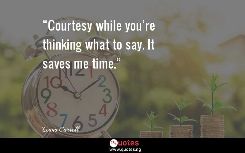 “Courtesy while you’re thinking what to say. It saves me time.”