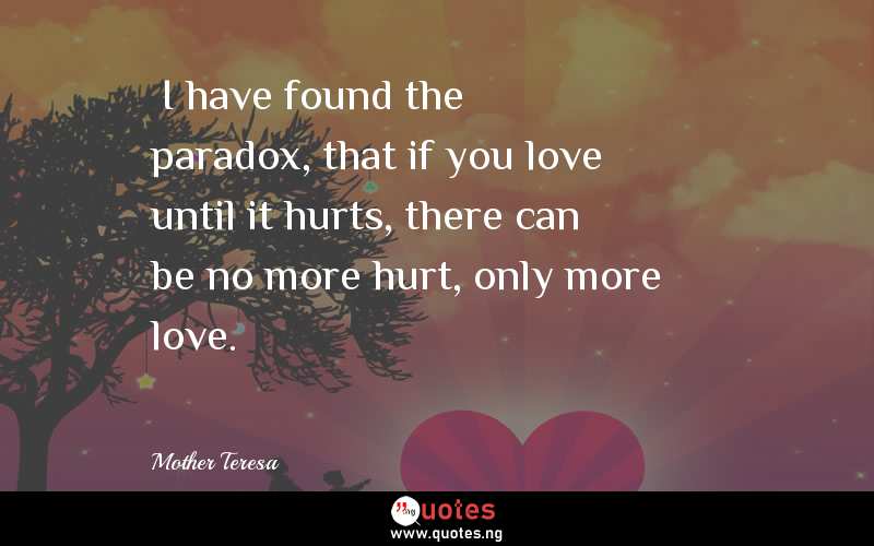 “I have found the paradox, that if you love until it hurts, there can be no more hurt, only more love.”
